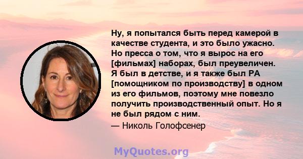 Ну, я попытался быть перед камерой в качестве студента, и это было ужасно. Но пресса о том, что я вырос на его [фильмах] наборах, был преувеличен. Я был в детстве, и я также был PA [помощником по производству] в одном