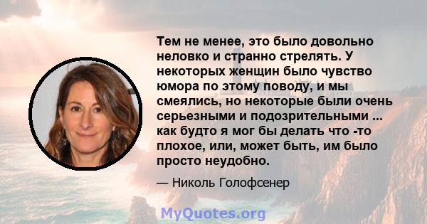 Тем не менее, это было довольно неловко и странно стрелять. У некоторых женщин было чувство юмора по этому поводу, и мы смеялись, но некоторые были очень серьезными и подозрительными ... как будто я мог бы делать что