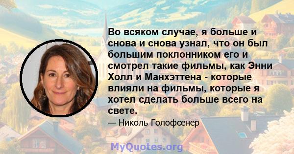 Во всяком случае, я больше и снова и снова узнал, что он был большим поклонником его и смотрел такие фильмы, как Энни Холл и Манхэттена - которые влияли на фильмы, которые я хотел сделать больше всего на свете.