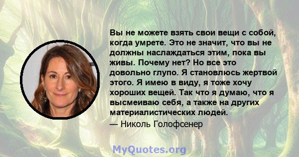 Вы не можете взять свои вещи с собой, когда умрете. Это не значит, что вы не должны наслаждаться этим, пока вы живы. Почему нет? Но все это довольно глупо. Я становлюсь жертвой этого. Я имею в виду, я тоже хочу хороших