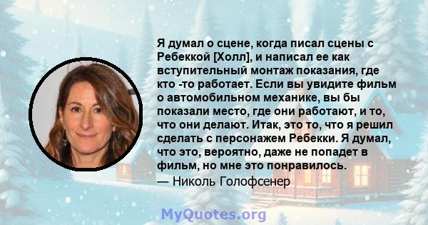 Я думал о сцене, когда писал сцены с Ребеккой [Холл], и написал ее как вступительный монтаж показания, где кто -то работает. Если вы увидите фильм о автомобильном механике, вы бы показали место, где они работают, и то,