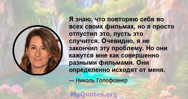 Я знаю, что повторяю себя во всех своих фильмах, но я просто отпустил это, пусть это случится. Очевидно, я не закончил эту проблему. Но они кажутся мне как совершенно разными фильмами. Они определенно исходят от меня.