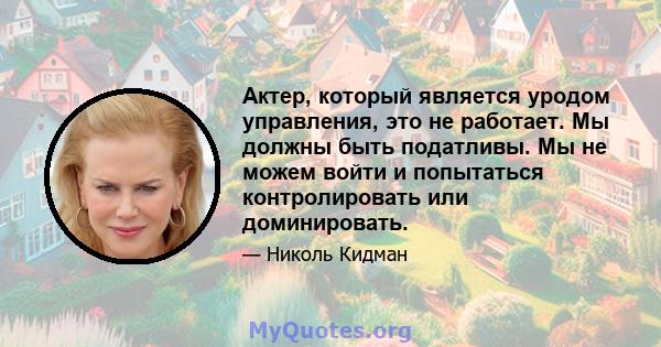 Актер, который является уродом управления, это не работает. Мы должны быть податливы. Мы не можем войти и попытаться контролировать или доминировать.