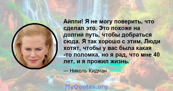 Айппи! Я не могу поверить, что сделал это. Это похоже на долгий путь, чтобы добраться сюда. Я так хорошо с этим. Люди хотят, чтобы у вас была какая -то поломка, но я рад, что мне 40 лет, и я прожил жизнь.