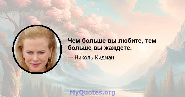 Чем больше вы любите, тем больше вы жаждете.