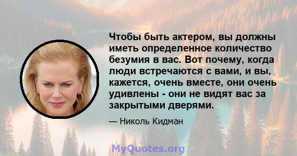 Чтобы быть актером, вы должны иметь определенное количество безумия в вас. Вот почему, когда люди встречаются с вами, и вы, кажется, очень вместе, они очень удивлены - они не видят вас за закрытыми дверями.