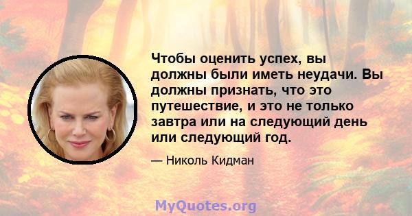 Чтобы оценить успех, вы должны были иметь неудачи. Вы должны признать, что это путешествие, и это не только завтра или на следующий день или следующий год.