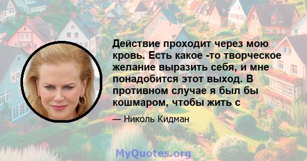 Действие проходит через мою кровь. Есть какое -то творческое желание выразить себя, и мне понадобится этот выход. В противном случае я был бы кошмаром, чтобы жить с