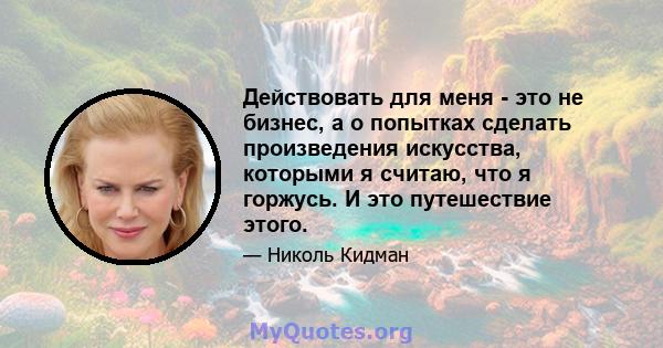 Действовать для меня - это не бизнес, а о попытках сделать произведения искусства, которыми я считаю, что я горжусь. И это путешествие этого.