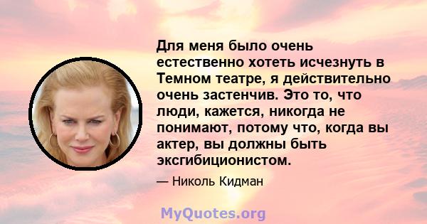 Для меня было очень естественно хотеть исчезнуть в Темном театре, я действительно очень застенчив. Это то, что люди, кажется, никогда не понимают, потому что, когда вы актер, вы должны быть эксгибиционистом.