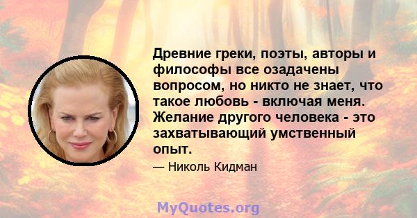 Древние греки, поэты, авторы и философы все озадачены вопросом, но никто не знает, что такое любовь - включая меня. Желание другого человека - это захватывающий умственный опыт.