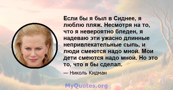 Если бы я был в Сиднее, я люблю пляж. Несмотря на то, что я невероятно бледен, я надеваю эти ужасно длинные непривлекательные сыпь, и люди смеются надо мной. Мои дети смеются надо мной. Но это то, что я бы сделал.