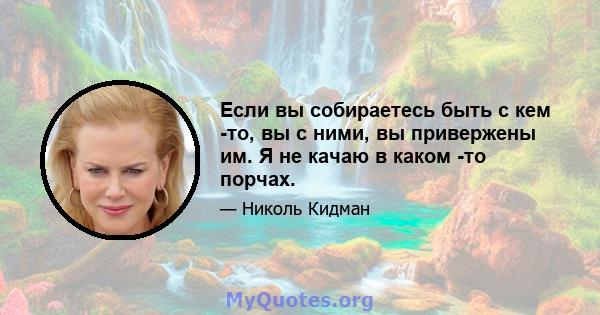 Если вы собираетесь быть с кем -то, вы с ними, вы привержены им. Я не качаю в каком -то порчах.