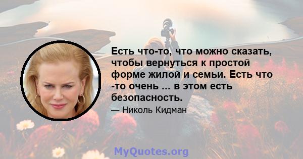 Есть что-то, что можно сказать, чтобы вернуться к простой форме жилой и семьи. Есть что -то очень ... в этом есть безопасность.