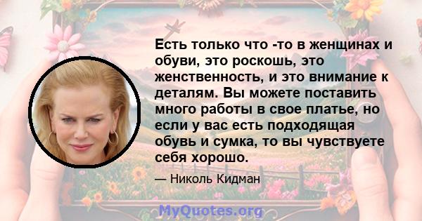 Есть только что -то в женщинах и обуви, это роскошь, это женственность, и это внимание к деталям. Вы можете поставить много работы в свое платье, но если у вас есть подходящая обувь и сумка, то вы чувствуете себя хорошо.