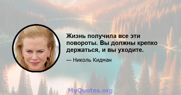 Жизнь получила все эти повороты. Вы должны крепко держаться, и вы уходите.