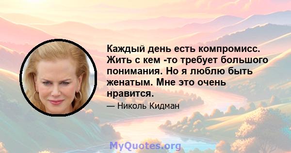 Каждый день есть компромисс. Жить с кем -то требует большого понимания. Но я люблю быть женатым. Мне это очень нравится.