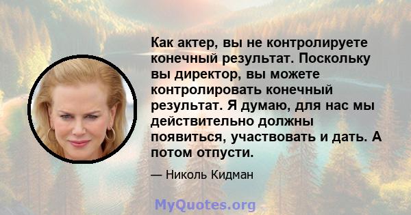 Как актер, вы не контролируете конечный результат. Поскольку вы директор, вы можете контролировать конечный результат. Я думаю, для нас мы действительно должны появиться, участвовать и дать. А потом отпусти.