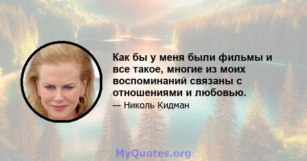 Как бы у меня были фильмы и все такое, многие из моих воспоминаний связаны с отношениями и любовью.