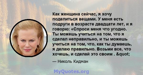 Как женщина сейчас, я хочу поделиться вещами. У меня есть подруги в возрасте двадцати лет, и я говорю: «Спроси меня что угодно. Ты можешь учиться на том, что я сделал неправильно, и ты можешь учиться на том, что, как ты 