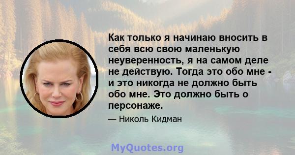 Как только я начинаю вносить в себя всю свою маленькую неуверенность, я на самом деле не действую. Тогда это обо мне - и это никогда не должно быть обо мне. Это должно быть о персонаже.