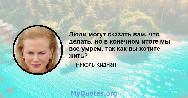 Люди могут сказать вам, что делать, но в конечном итоге мы все умрем, так как вы хотите жить?