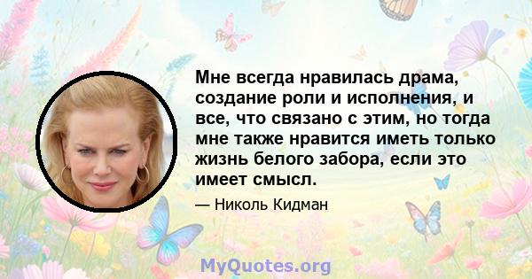 Мне всегда нравилась драма, создание роли и исполнения, и все, что связано с этим, но тогда мне также нравится иметь только жизнь белого забора, если это имеет смысл.