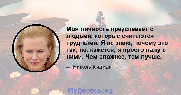 Моя личность преуспевает с людьми, которые считаются трудными. Я не знаю, почему это так, но, кажется, я просто лажу с ними. Чем сложнее, тем лучше.