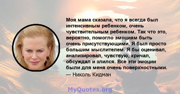 Моя мама сказала, что я всегда был интенсивным ребенком, очень чувствительным ребенком. Так что это, вероятно, помогло эмоциям быть очень присутствующими. Я был просто большим мыслителем. Я бы оценивал, анализировал,