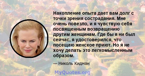 Накопление опыта дает вам долг с точки зрения сострадания. Мне очень повезло, и я чувствую себя посвященным возвращению другим женщинам. Где бы я ни был сейчас, я удостоверился, что посещаю женское приют. Но я не хочу