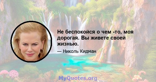 Не беспокойся о чем -то, моя дорогая. Вы живете своей жизнью.