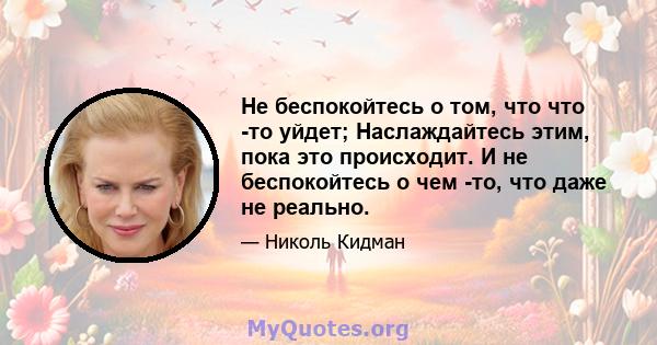 Не беспокойтесь о том, что что -то уйдет; Наслаждайтесь этим, пока это происходит. И не беспокойтесь о чем -то, что даже не реально.