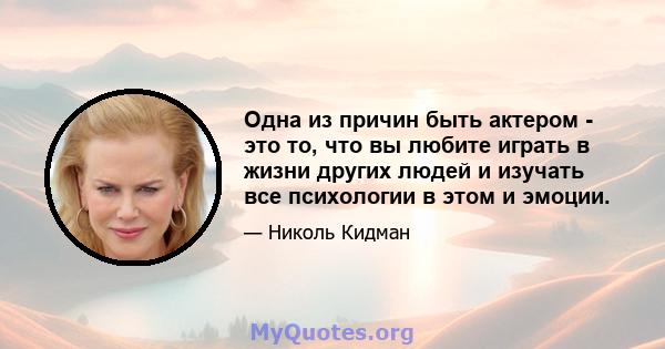 Одна из причин быть актером - это то, что вы любите играть в жизни других людей и изучать все психологии в этом и эмоции.