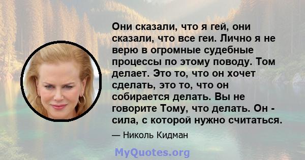 Они сказали, что я гей, они сказали, что все геи. Лично я не верю в огромные судебные процессы по этому поводу. Том делает. Это то, что он хочет сделать, это то, что он собирается делать. Вы не говорите Тому, что