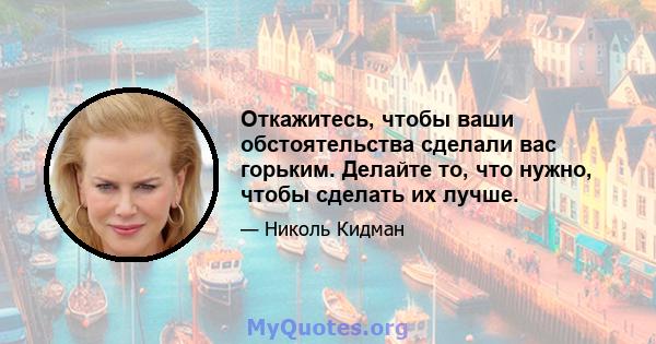 Откажитесь, чтобы ваши обстоятельства сделали вас горьким. Делайте то, что нужно, чтобы сделать их лучше.