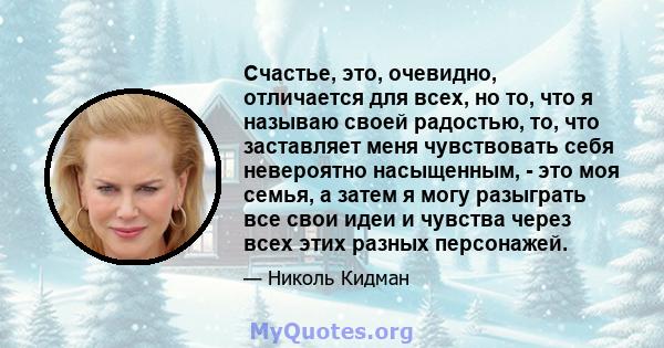 Счастье, это, очевидно, отличается для всех, но то, что я называю своей радостью, то, что заставляет меня чувствовать себя невероятно насыщенным, - это моя семья, а затем я могу разыграть все свои идеи и чувства через