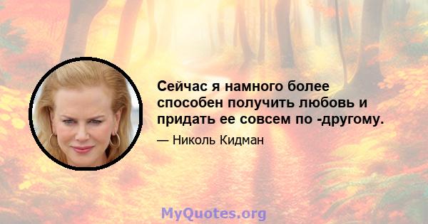 Сейчас я намного более способен получить любовь и придать ее совсем по -другому.