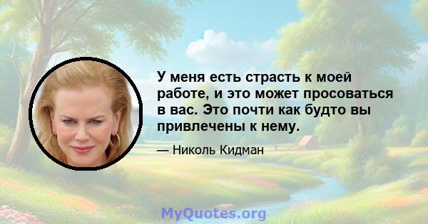 У меня есть страсть к моей работе, и это может просоваться в вас. Это почти как будто вы привлечены к нему.