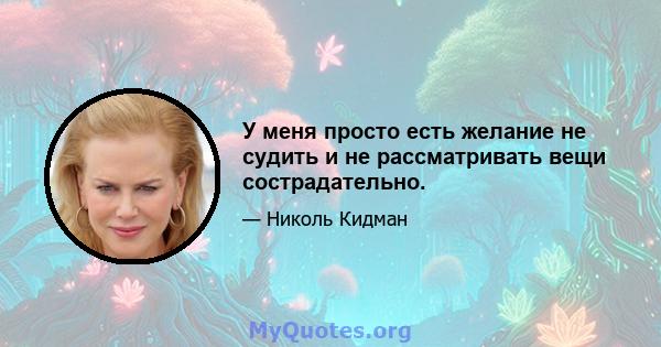 У меня просто есть желание не судить и не рассматривать вещи сострадательно.