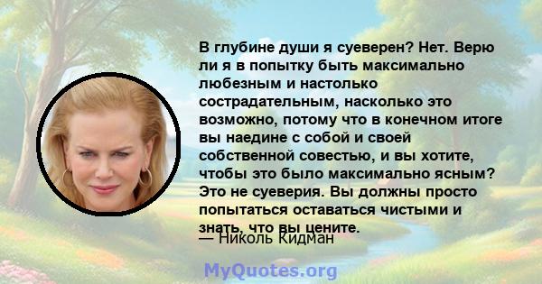 В глубине души я суеверен? Нет. Верю ли я в попытку быть максимально любезным и настолько сострадательным, насколько это возможно, потому что в конечном итоге вы наедине с собой и своей собственной совестью, и вы