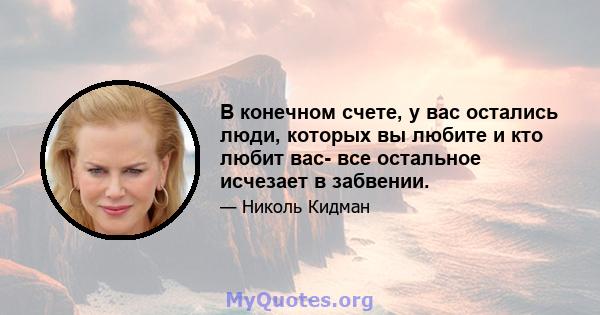 В конечном счете, у вас остались люди, которых вы любите и кто любит вас- все остальное исчезает в забвении.