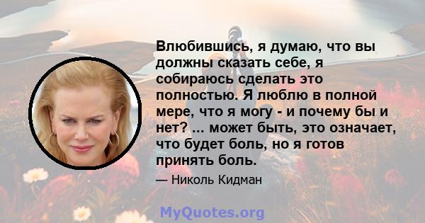 Влюбившись, я думаю, что вы должны сказать себе, я собираюсь сделать это полностью. Я люблю в полной мере, что я могу - и почему бы и нет? ... может быть, это означает, что будет боль, но я готов принять боль.