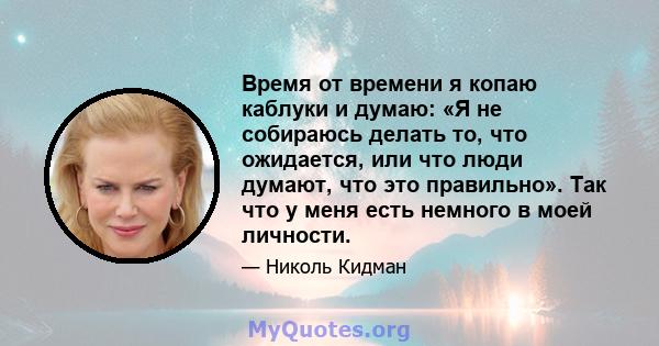 Время от времени я копаю каблуки и думаю: «Я не собираюсь делать то, что ожидается, или что люди думают, что это правильно». Так что у меня есть немного в моей личности.