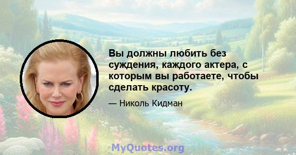 Вы должны любить без суждения, каждого актера, с которым вы работаете, чтобы сделать красоту.