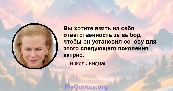 Вы хотите взять на себя ответственность за выбор, чтобы он установил основу для этого следующего поколения актрис.