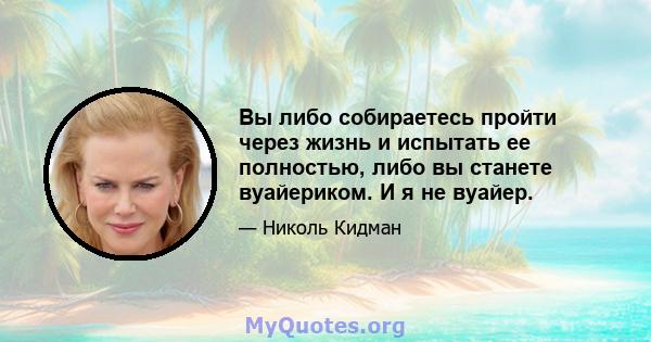 Вы либо собираетесь пройти через жизнь и испытать ее полностью, либо вы станете вуайериком. И я не вуайер.