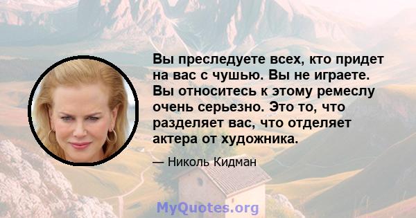 Вы преследуете всех, кто придет на вас с чушью. Вы не играете. Вы относитесь к этому ремеслу очень серьезно. Это то, что разделяет вас, что отделяет актера от художника.