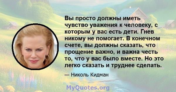 Вы просто должны иметь чувство уважения к человеку, с которым у вас есть дети. Гнев никому не помогает. В конечном счете, вы должны сказать, что прощение важно, и важна честь то, что у вас было вместе. Но это легко