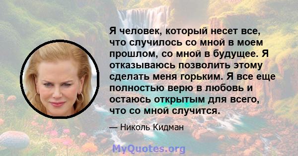 Я человек, который несет все, что случилось со мной в моем прошлом, со мной в будущее. Я отказываюсь позволить этому сделать меня горьким. Я все еще полностью верю в любовь и остаюсь открытым для всего, что со мной