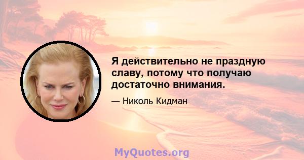 Я действительно не праздную славу, потому что получаю достаточно внимания.